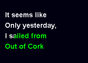 It seems like
Only yesterday,

I sailed from
Out of Cork