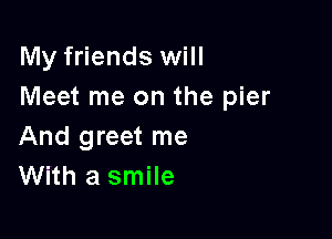 My friends will
Meet me on the pier

And greet me
With a smile