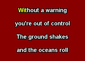 Without a warning

you're out of control
The ground shakes

and the oceans roll