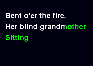 Bent o'er the fire,
Her blind grandmother

Sitting