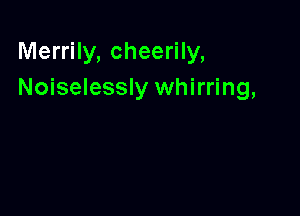 Merrily, cheerily,
Noiselessly whirring,