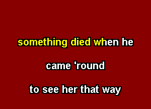 something died when he

came 'round

to see her that way