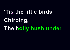'Tis the little birds
Chirping,

The holly bush under