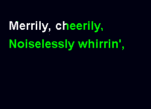 Merrily, cheerily.
Noiselessly whirrin',