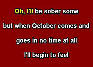 Oh, I'll be sober some

but when October comes and

goes in no time at all

I'll begin to feel