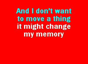 And I don't want
to move a thing
it might change

my memory