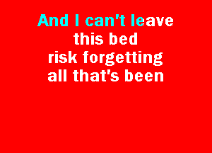 And I can't leave

this bed
risk forgetting

all that's been