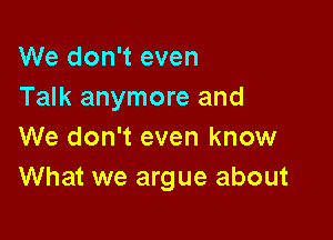 We don't even
Talk anymore and

We don't even know
What we argue about