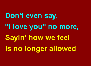 Don't even say,
I love you no more,

Sayin' how we feel
Is no longer allowed