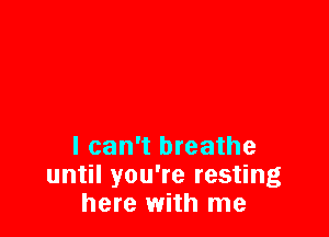 I can't breathe
until you're resting
here with me