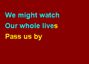 We might watch
Our whole lives

Pass us by