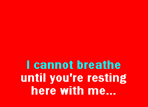 I cannot breathe
until you're resting
here with me...