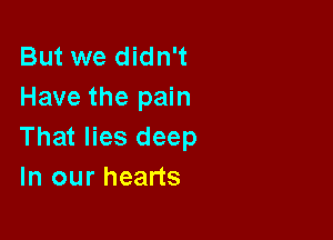 But we didn't
Have the pain

That lies deep
In our hearts