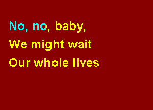 No, no, baby,
We might wait

Our whole lives