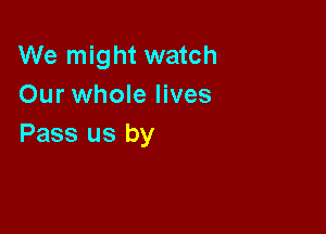 We might watch
Our whole lives

Pass us by