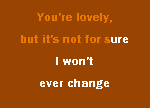 You're lovely,

but it's not for sure
I won't

ever change