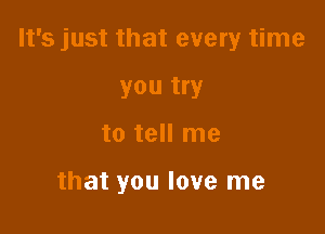 It's just that every time

you try
to tell me

that you love me