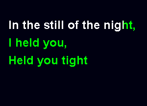 In the still of the night,
I held you,

Held you tight