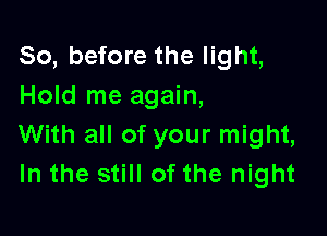 So, before the light,
Hold me again,

With all of your might,
In the still of the night