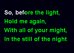 So, before the light,
Hold me again,

With all of your might,
In the still of the night