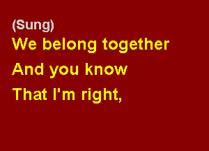 (Sung)
We belong together

And you know

That I'm right,