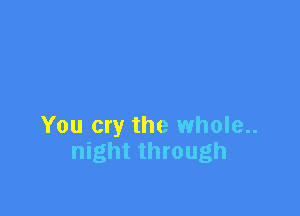 You cry the whole..
night through