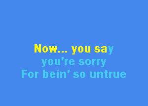 Now... you say

you're sorry
For bein' so untrue