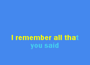 I remember all that
you said