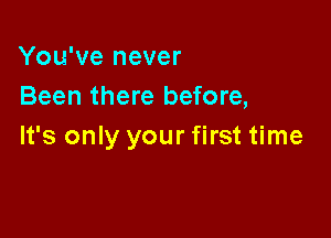 You've never
Been there before,

It's only your first time