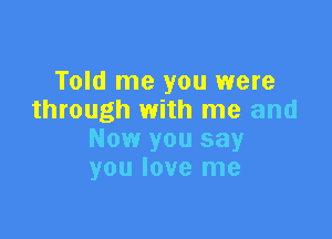 Told me you were
through with me and

Now you say
you love me