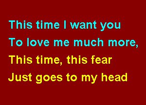 This time I want you
To love me much more,

This time, this fear
Just goes to my head