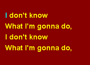 I don't know
What I'm gonna do,

I don't know
What I'm gonna do,