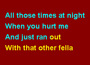 All those times at night
When you hurt me

And just ran out
With that other fella