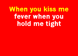 When you kiss me
fever when you
hold me tight