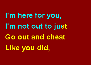 I'm here for you,
I'm not out to just

Go out and cheat
Like you did,