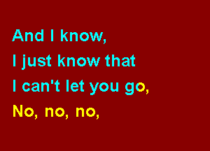 And I know,
I just know that

I can't let you go,
No,no,no,