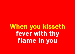 When you kisseth

fever with thy
flame in you