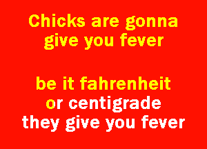 Chicks are gonna
give you fever

be it fahrenheit
or centigrade
they give you fever