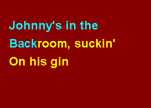 Johnnysinthe
Backroom, suckin'

On his gin