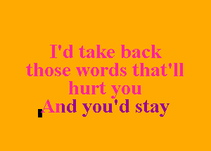 I'd take back
those words that'll
hurt you
nAnd you'd stay