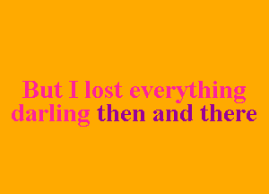 But I lost everything
darling then and there