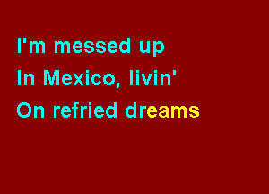 I'm messed up
In Mexico, livin'

On refried dreams