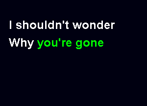 I shouldn't wonder
Why you're gone