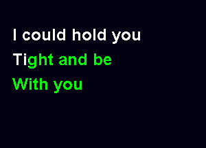 I could hold you
Tight and be

With you