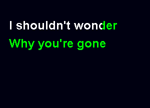 I shouldn't wonder
Why you're gone