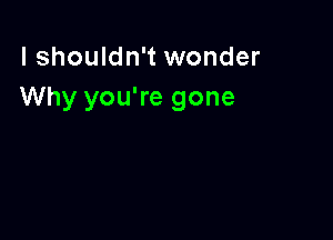 I shouldn't wonder
Why you're gone