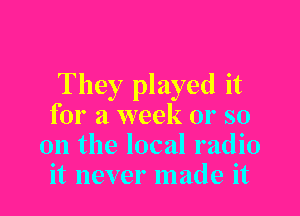 They played it

for a week 01' so
on the local radio
it never made it