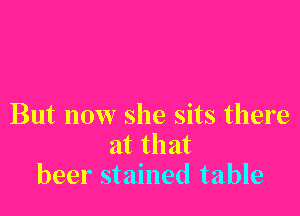 But now she sits there
at that
beer stained table