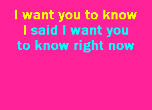 I want you to know
I said I want you
to know right now