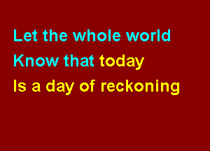 Let the whole world
Know that today

Is a day of reckoning